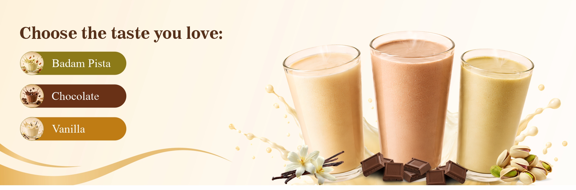 Choose the taste you love – Badam Pista, Chocolate and Vanilla.